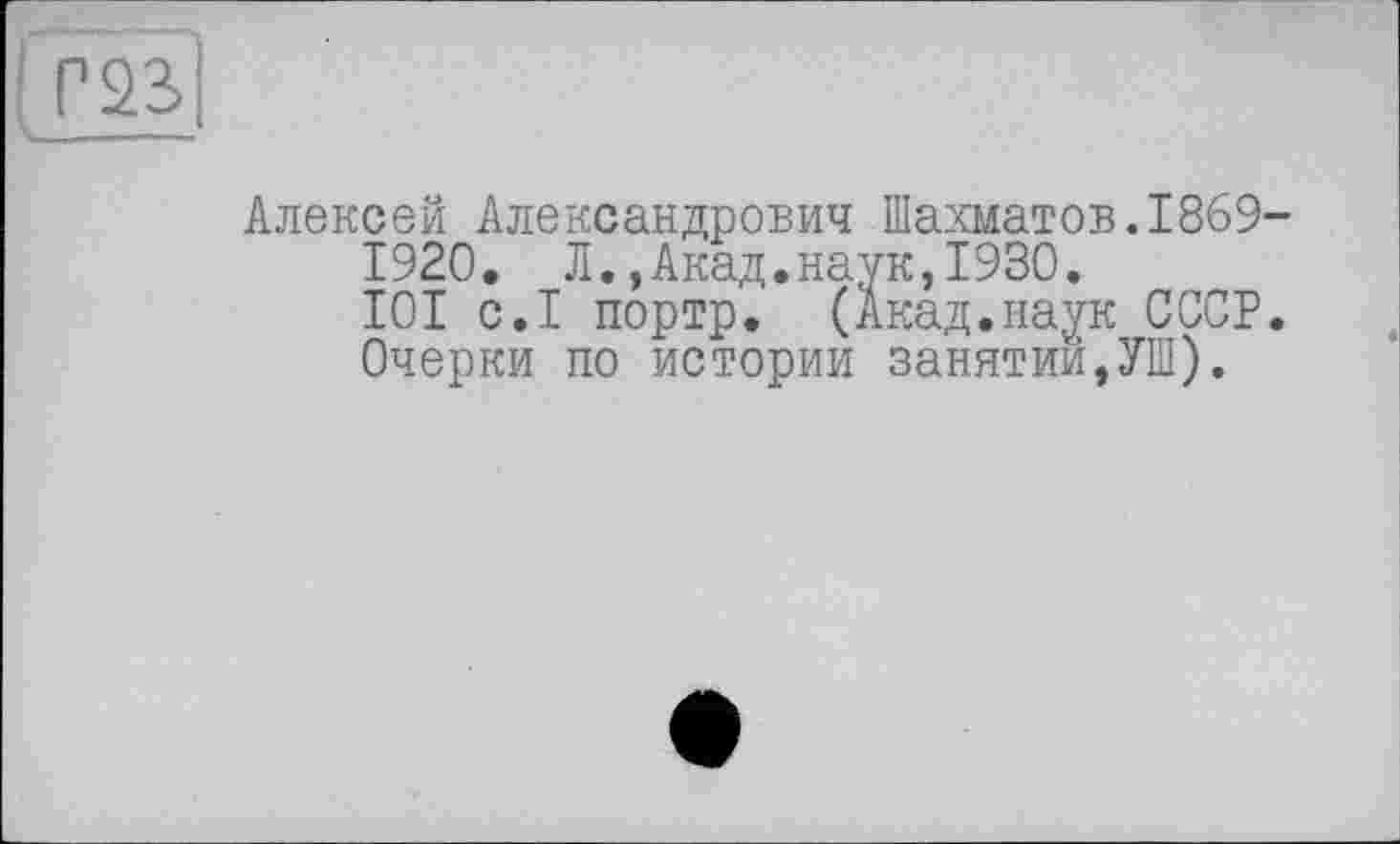 ﻿( Г23>
Алексей Александрович Шахматов.1869-1920. Л.,Акад.наук,1930.
101 с.1 портр. (Акад.наук СССР.
Очерки по истории занятий,УШ).